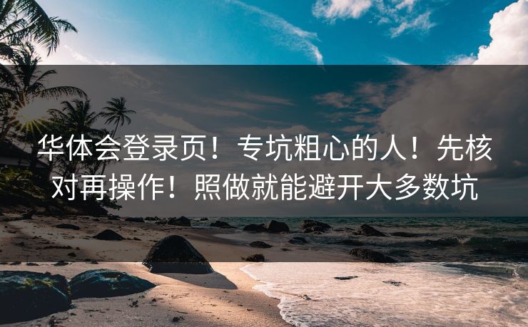 华体会登录页！专坑粗心的人！先核对再操作！照做就能避开大多数坑
