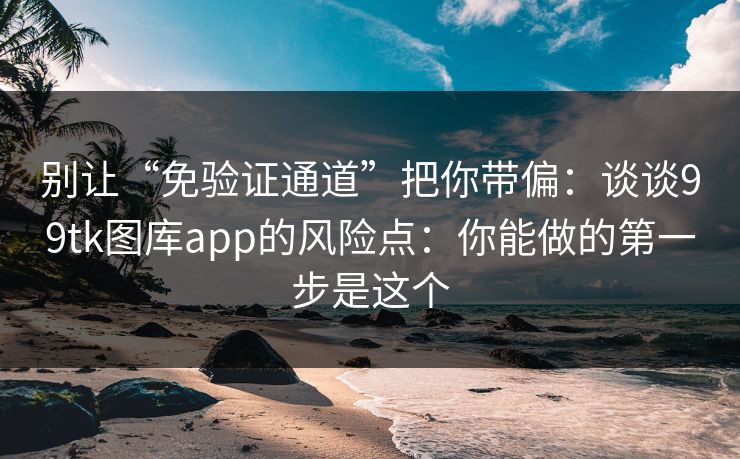 别让“免验证通道”把你带偏：谈谈99tk图库app的风险点：你能做的第一步是这个