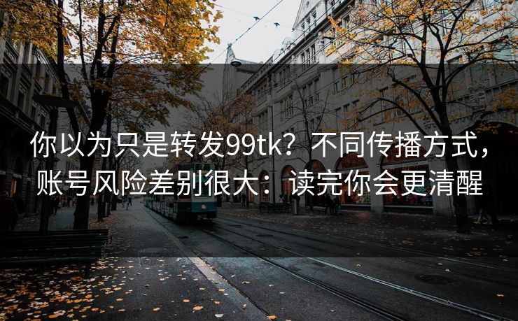 你以为只是转发99tk？不同传播方式，账号风险差别很大：读完你会更清醒