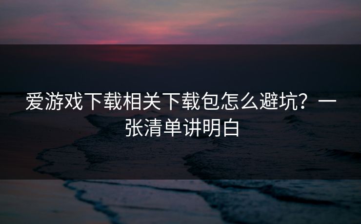 爱游戏下载相关下载包怎么避坑？一张清单讲明白