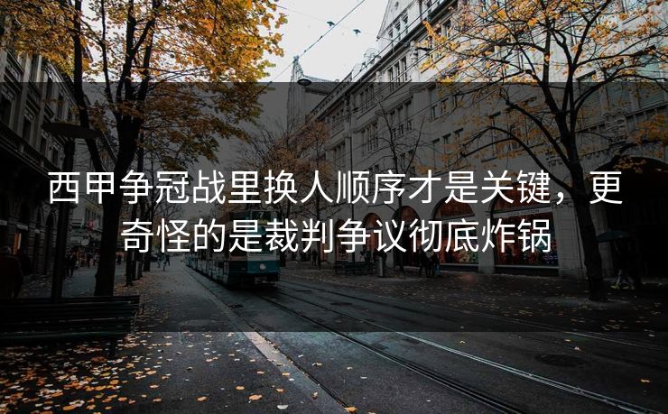 西甲争冠战里换人顺序才是关键，更奇怪的是裁判争议彻底炸锅
