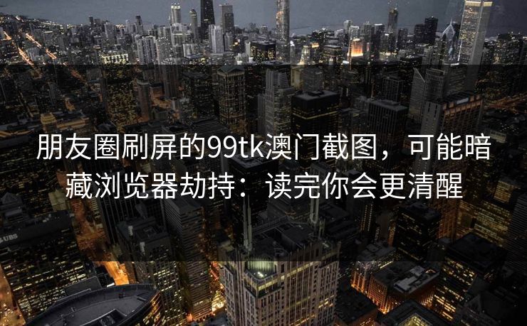 朋友圈刷屏的99tk澳门截图，可能暗藏浏览器劫持：读完你会更清醒